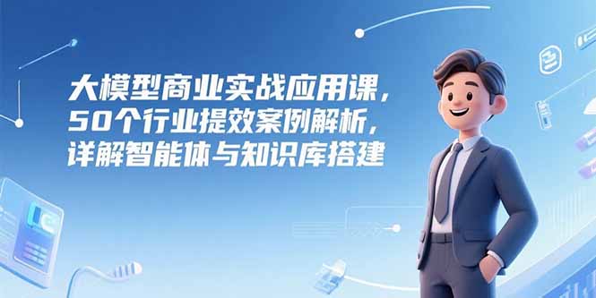 大模型商业实战应用课，50个行业提效案例解析，详解智能体与知识库搭建-启云分享